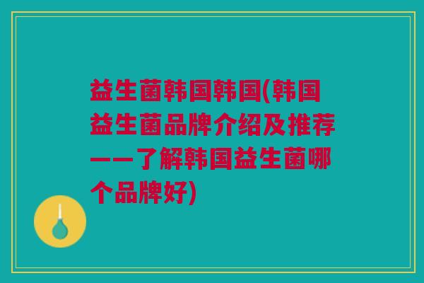 益生菌韩国韩国(韩国益生菌品牌介绍及推荐——了解韩国益生菌哪个品牌好)