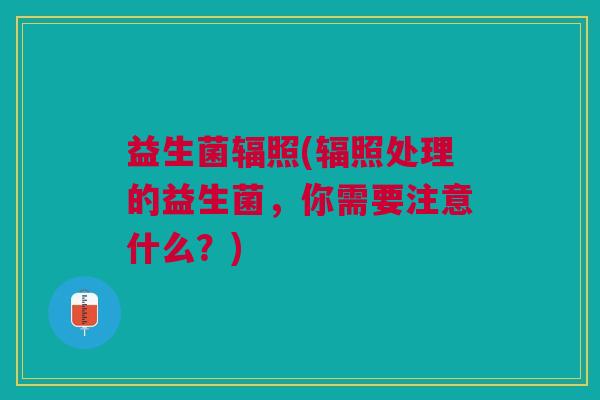 益生菌辐照(辐照处理的益生菌,你需要注意什么?)