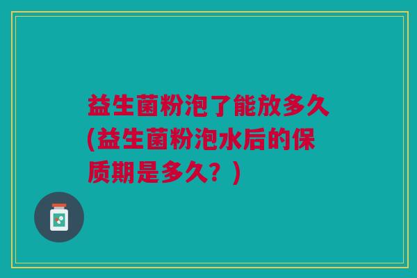 益生菌粉泡了能放多久(益生菌粉泡水后的保质期是多久?)