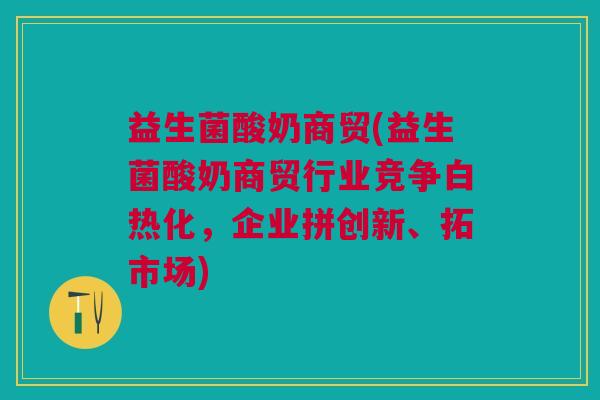益生菌酸奶商贸(益生菌酸奶商贸行业竞争白热化,企业拼创新、拓市场)
