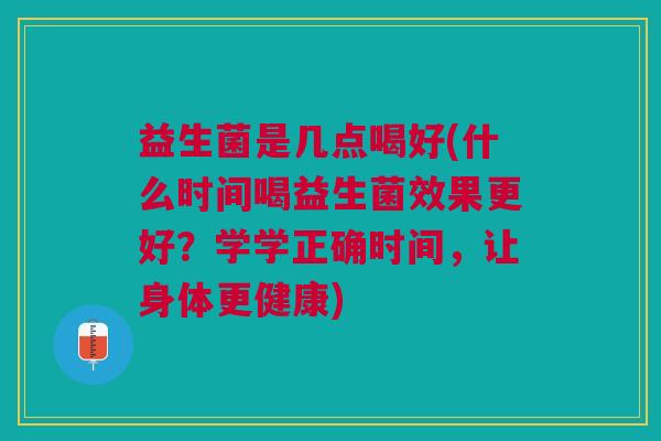 益生菌是几点喝好(什么时间喝益生菌效果更好？学学正确时间，让身体更健康)