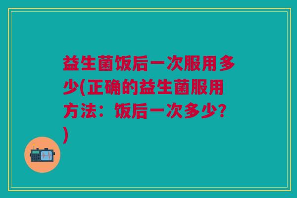 益生菌饭后一次服用多少(正确的益生菌服用方法：饭后一次多少？)