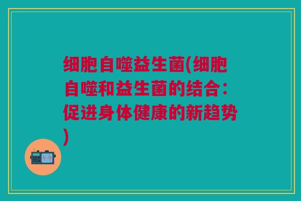 细胞自噬益生菌(细胞自噬和益生菌的结合:促进身体健康的新趋势) 细胞自噬益生菌(细胞自噬和益生菌的结合:促进身体健康的新趋势)