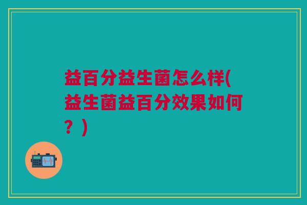 益百分益生菌怎么样(益生菌益百分效果如何?)