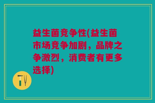 益生菌竞争性(益生菌市场竞争加剧,品牌之争激烈,消费者有更多选择)