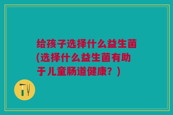 给孩子选择什么益生菌(选择什么益生菌有助于儿童肠道健康?)