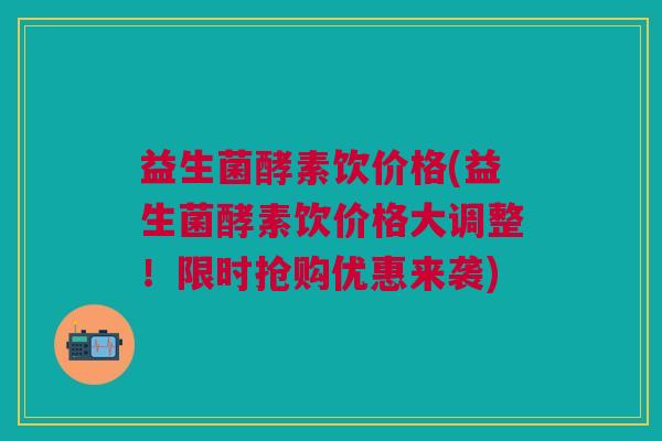 益生菌酵素饮价格(益生菌酵素饮价格大调整！限时抢购优惠来袭)