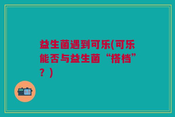 益生菌遇到可乐(可乐能否与益生菌“搭档”?) 益生菌遇到可乐(可乐能否与益生菌“搭档”?)