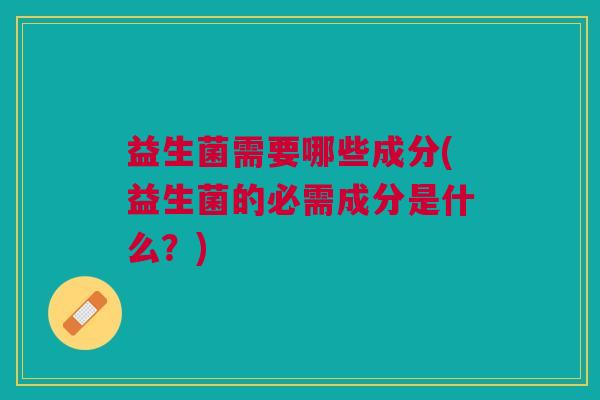 益生菌需要哪些成分(益生菌的必需成分是什么?)