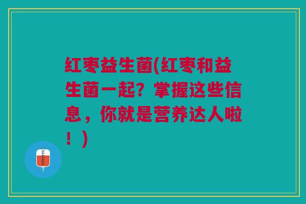 红枣益生菌(红枣和益生菌一起?掌握这些信息,你就是营养达人啦!)