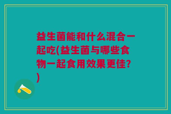 益生菌能和什么混合一起吃(益生菌与哪些食物一起食用效果更佳?)
