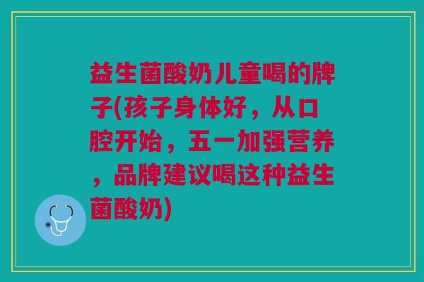 益生菌酸奶儿童喝的牌子(孩子身体好,从口腔开始,五一加强营养,品牌建议喝这种益生菌酸奶)