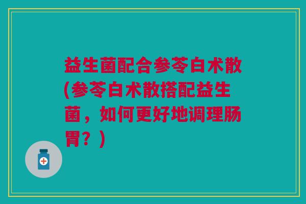 益生菌配合参苓白术散(参苓白术散搭配益生菌,如何更好地调理肠胃?) 益生菌配合参苓白术散(参苓白术散搭配益生菌,如何更好地调理肠胃?)