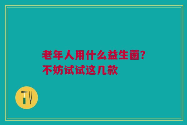 老年人用什么益生菌?不妨试试这几款 老年人用什么益生菌?不妨试试这几款