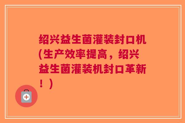 绍兴益生菌灌装封口机(生产效率提高,绍兴益生菌灌装机封口革新!)