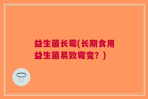 益生菌长霉(长期食用益生菌易致霉变?)