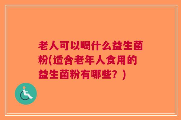 老人可以喝什么益生菌粉(适合老年人食用的益生菌粉有哪些?)