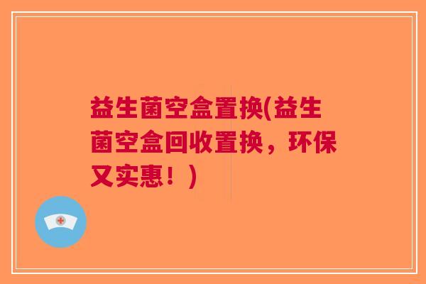 益生菌空盒置换(益生菌空盒回收置换,环保又实惠!) 益生菌空盒置换(益生菌空盒回收置换,环保又实惠!)