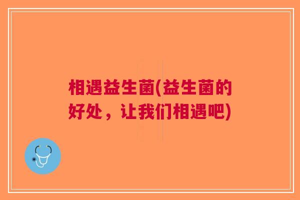 相遇益生菌(益生菌的好处,让我们相遇吧) 相遇益生菌(益生菌的好处,让我们相遇吧)