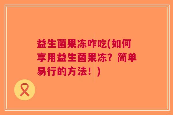 益生菌果冻咋吃(如何享用益生菌果冻?简单易行的方法!) 益生菌果冻咋吃(如何享用益生菌果冻?简单易行的方法!)