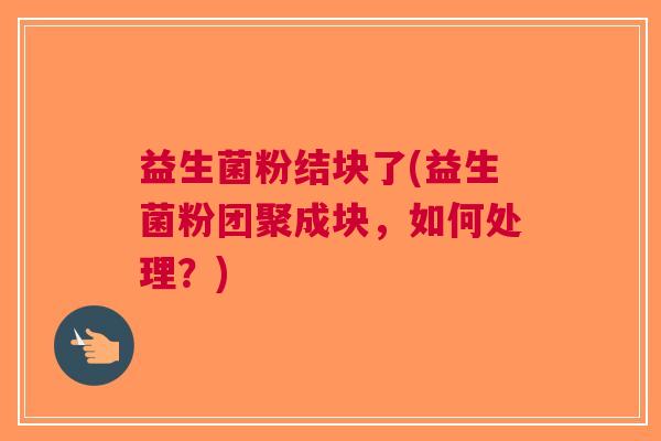益生菌粉结块了(益生菌粉团聚成块,如何处理?)