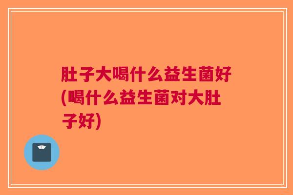 肚子大喝什么益生菌好(喝什么益生菌对大肚子好)