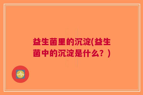 益生菌里的沉淀(益生菌中的沉淀是什么?)
