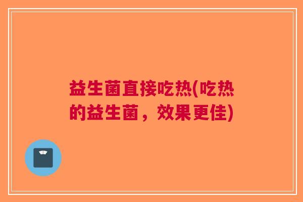 益生菌直接吃热(吃热的益生菌,效果更佳) 益生菌直接吃热(吃热的益生菌,效果更佳)
