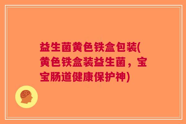 益生菌黄色铁盒包装(黄色铁盒装益生菌,宝宝肠道健康保护神)