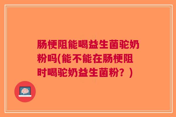 肠梗阻能喝益生菌驼奶粉吗(能不能在肠梗阻时喝驼奶益生菌粉?)