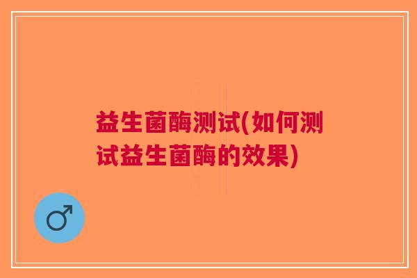 益生菌酶测试(如何测试益生菌酶的效果) 益生菌酶测试(如何测试益生菌酶的效果)