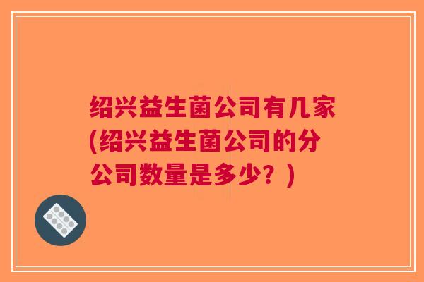 绍兴益生菌公司有几家(绍兴益生菌公司的分公司数量是多少?)
