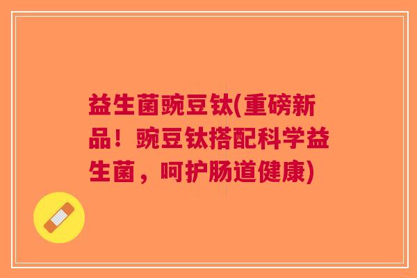 益生菌豌豆钛(重磅新品！豌豆钛搭配科学益生菌，呵护肠道健康)