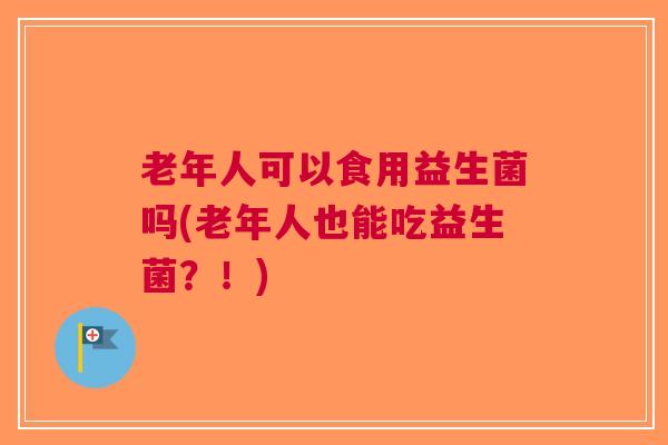 老年人可以食用益生菌吗(老年人也能吃益生菌?!) 老年人可以食用益生菌吗(老年人也能吃益生菌?!)