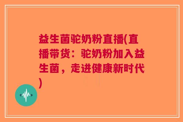益生菌驼奶粉直播(直播带货:驼奶粉加入益生菌,走进健康新时代) 益生菌驼奶粉直播(直播带货:驼奶粉加入益生菌,走进健康新时代)