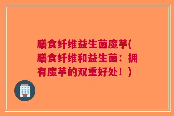 膳食纤维益生菌魔芋(膳食纤维和益生菌:拥有魔芋的双重好处!) 膳食纤维益生菌魔芋(膳食纤维和益生菌:拥有魔芋的双重好处!)