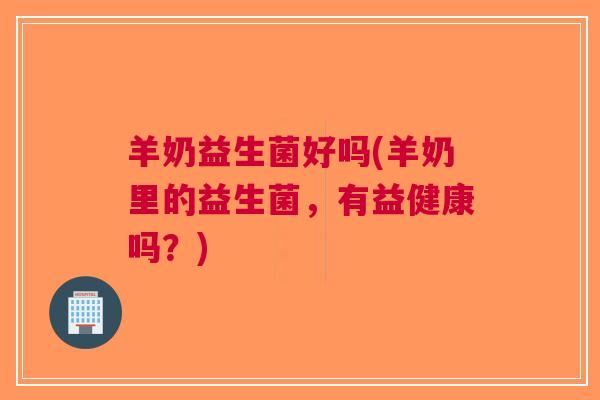 羊奶益生菌好吗(羊奶里的益生菌,有益健康吗?) 羊奶益生菌好吗(羊奶里的益生菌,有益健康吗?)