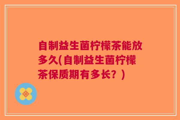 自制益生菌柠檬茶能放多久(自制益生菌柠檬茶保质期有多长?)