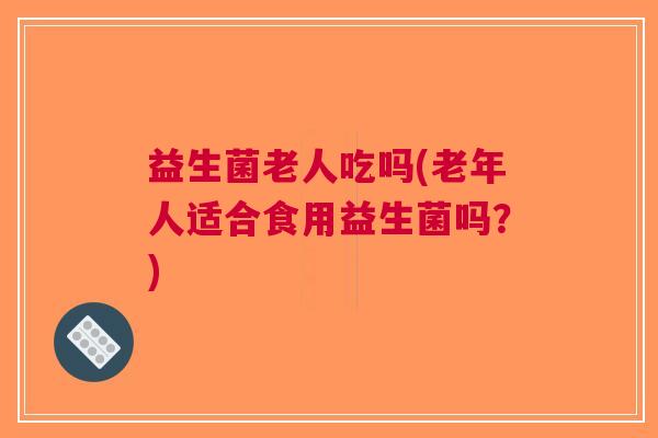 益生菌老人吃吗(老年人适合食用益生菌吗?)