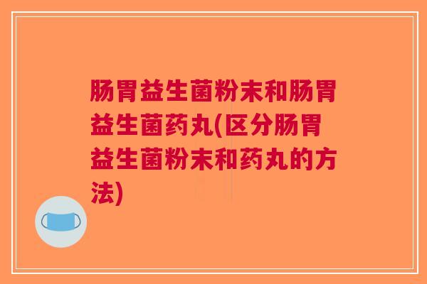 肠胃益生菌粉末和肠胃益生菌药丸(区分肠胃益生菌粉末和药丸的方法)
