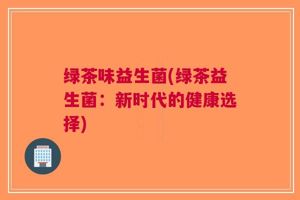 绿茶味益生菌(绿茶益生菌:新时代的健康选择)