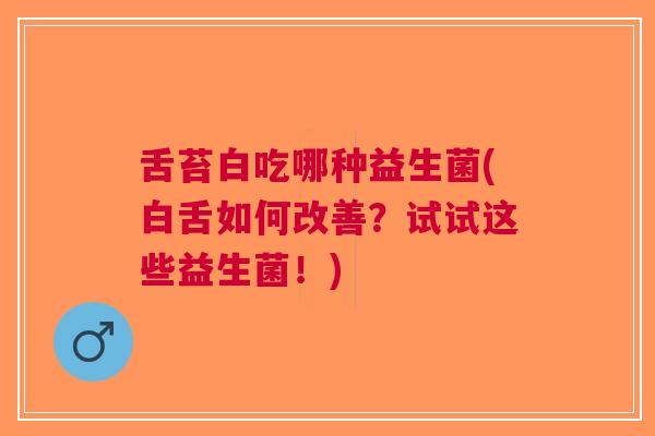 舌苔白吃哪种益生菌(白舌如何改善?试试这些益生菌!)
