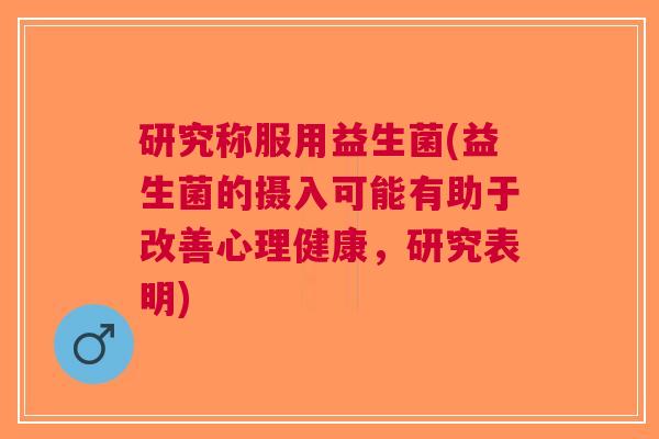 研究称服用益生菌(益生菌的摄入可能有助于改善心理健康,研究表明)