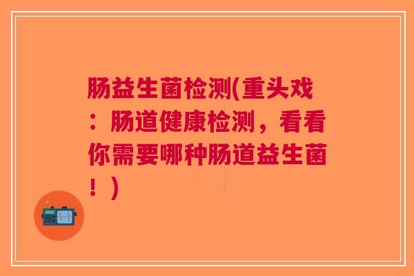 肠益生菌检测(重头戏:肠道健康检测,看看你需要哪种肠道益生菌!)