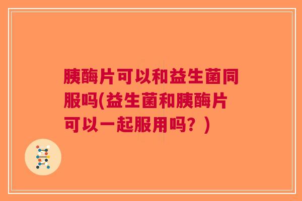 胰酶片可以和益生菌同服吗(益生菌和胰酶片可以一起服用吗?)