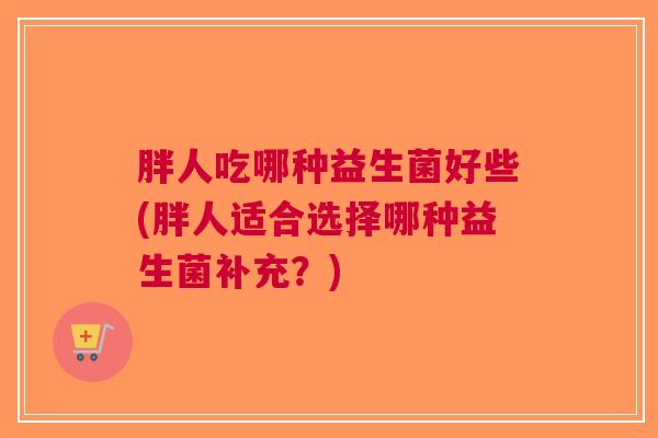 胖人吃哪种益生菌好些(胖人适合选择哪种益生菌补充?)