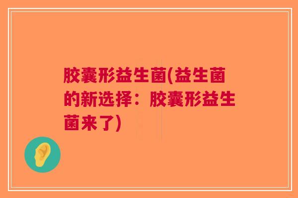 胶囊形益生菌(益生菌的新选择:胶囊形益生菌来了)