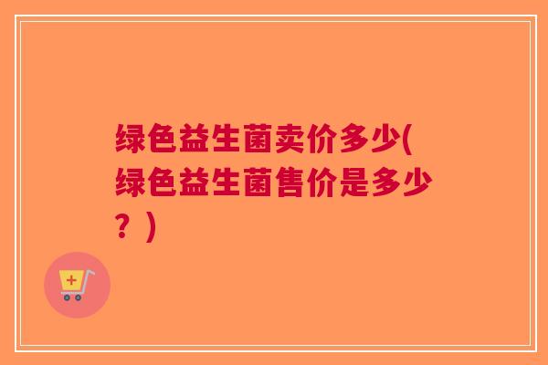 绿色益生菌卖价多少(绿色益生菌售价是多少?) 绿色益生菌卖价多少(绿色益生菌售价是多少?)
