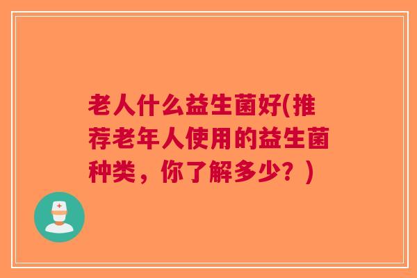 老人什么益生菌好(推荐老年人使用的益生菌种类,你了解多少?) 老人什么益生菌好(推荐老年人使用的益生菌种类,你了解多少?)