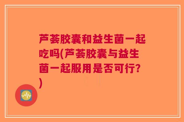芦荟胶囊和益生菌一起吃吗(芦荟胶囊与益生菌一起服用是否可行?)